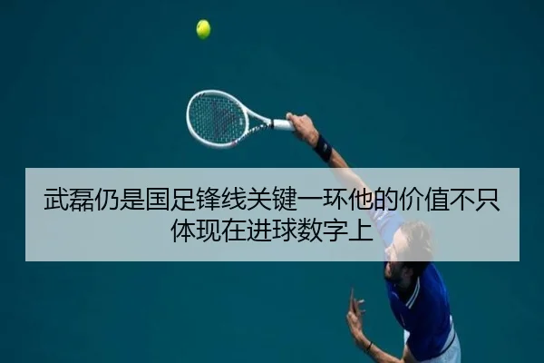 武磊仍是国足锋线关键一环他的价值不只体现在进球数字上